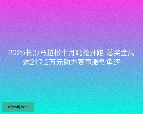 2025长沙马拉松十月鸣枪开跑 总奖金高达217.2万元助力赛事激烈角逐