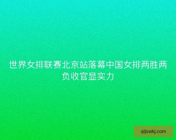 世界女排联赛北京站落幕中国女排两胜两负收官显实力