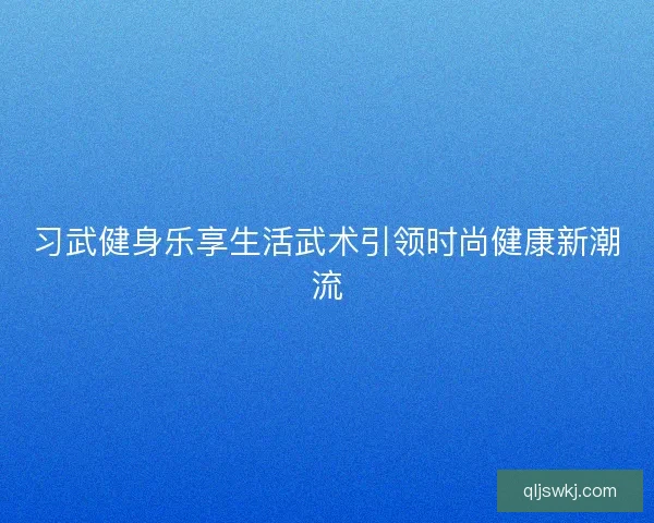 习武健身乐享生活武术引领时尚健康新潮流