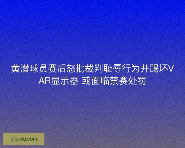 黄潜球员赛后怒批裁判耻辱行为并踢坏VAR显示器 或面临禁赛处罚