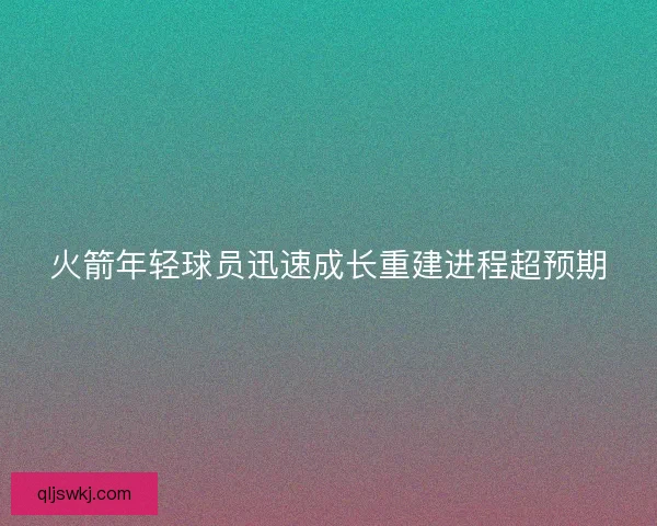 火箭年轻球员迅速成长重建进程超预期