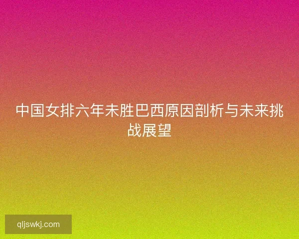 中国女排六年未胜巴西原因剖析与未来挑战展望
